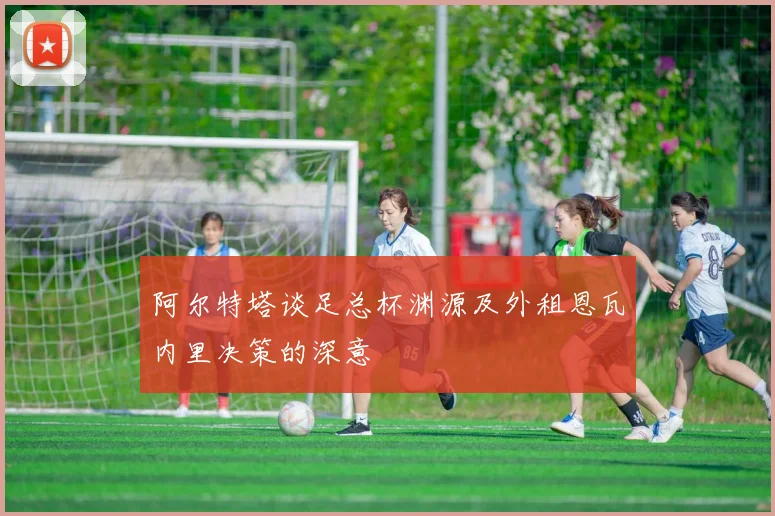 阿尔特塔谈足总杯渊源及外租恩瓦内里决策的深意
