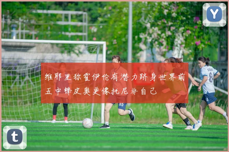 维耶里称霍伊伦有潜力跻身世界前五中锋皮奥更像托尼非自己