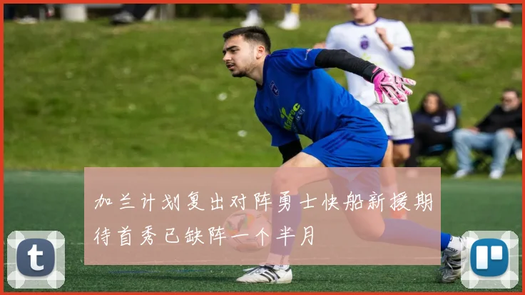 加兰计划复出对阵勇士快船新援期待首秀已缺阵一个半月