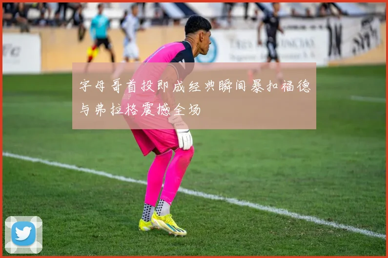 字母哥首投即成经典瞬间暴扣福德与弗拉格震撼全场