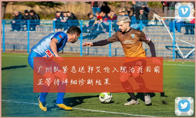 广州队紧急送郭艾伦入院治疗目前正等待详细诊断结果