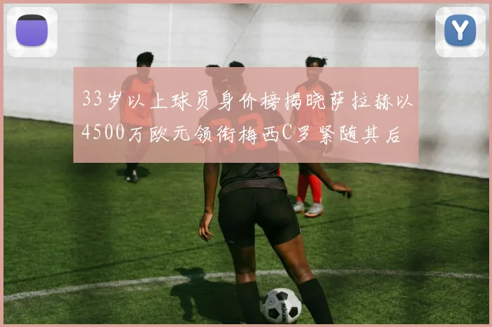 33岁以上球员身价榜揭晓萨拉赫以4500万欧元领衔梅西C罗紧随其后