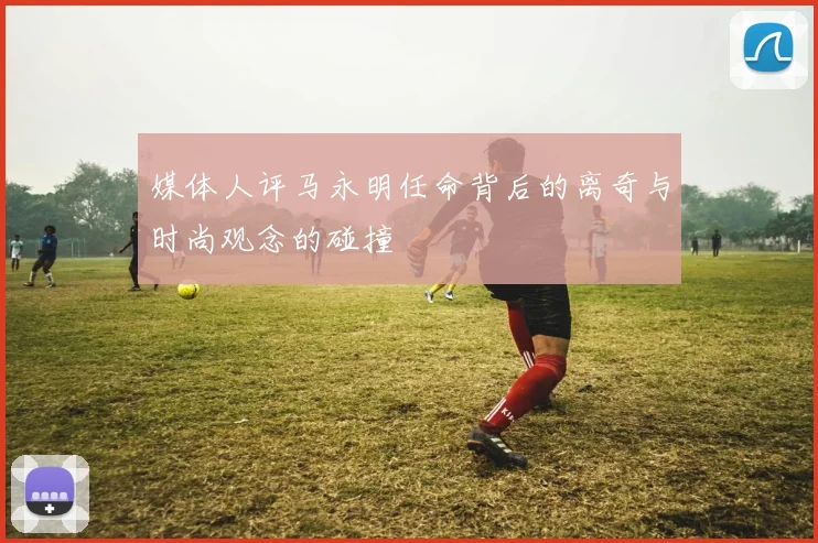 媒体人评马永明任命背后的离奇与时尚观念的碰撞