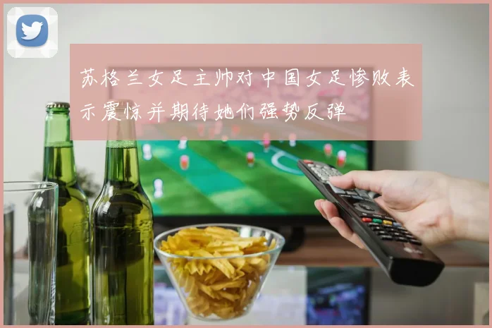苏格兰女足主帅对中国女足惨败表示震惊并期待她们强势反弹