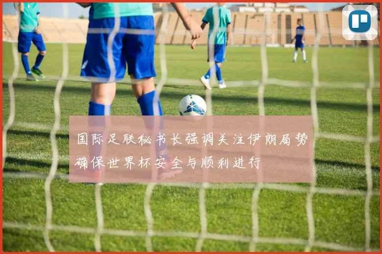 国际足联秘书长强调关注伊朗局势确保世界杯安全与顺利进行
