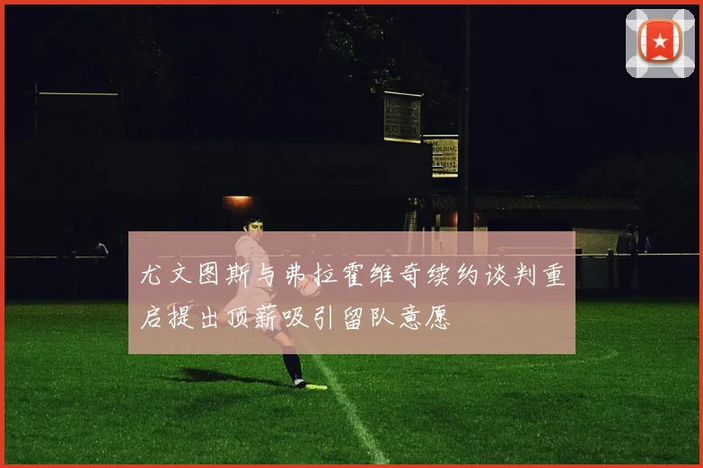 尤文图斯与弗拉霍维奇续约谈判重启提出顶薪吸引留队意愿