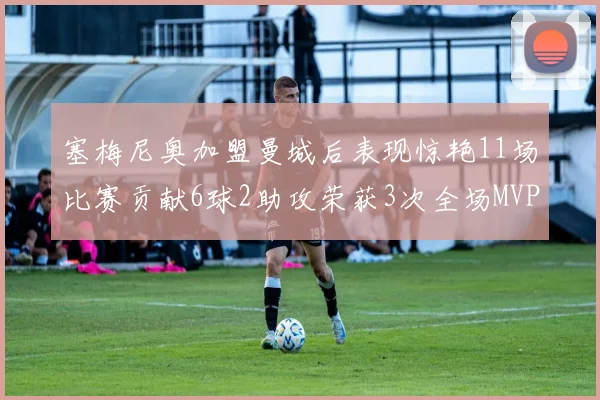 塞梅尼奥加盟曼城后表现惊艳11场比赛贡献6球2助攻荣获3次全场MVP