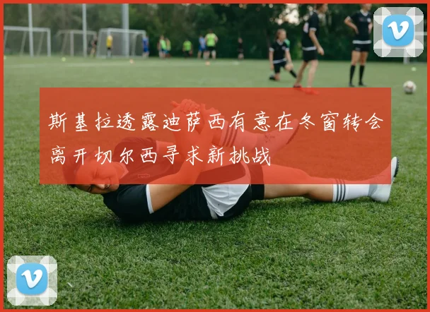 斯基拉透露迪萨西有意在冬窗转会离开切尔西寻求新挑战