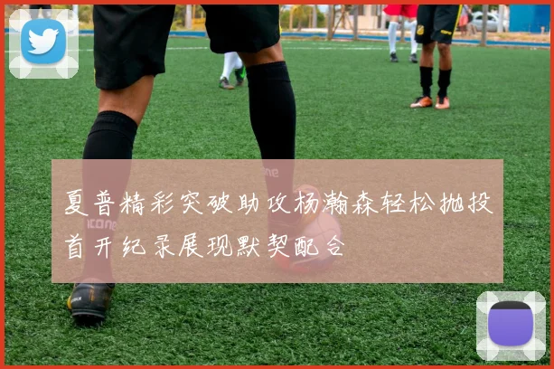夏普精彩突破助攻杨瀚森轻松抛投首开纪录展现默契配合