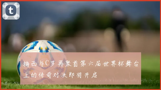 梅西与C罗再聚首第六届世界杯舞台上的传奇对决即将开启