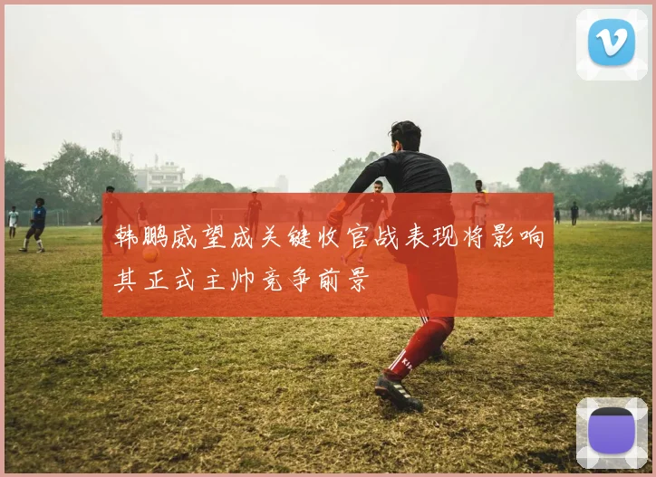 韩鹏威望成关键收官战表现将影响其正式主帅竞争前景