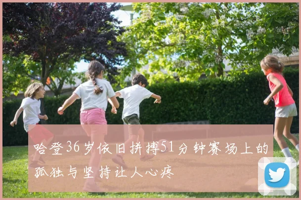 哈登36岁依旧拼搏51分钟赛场上的孤独与坚持让人心疼