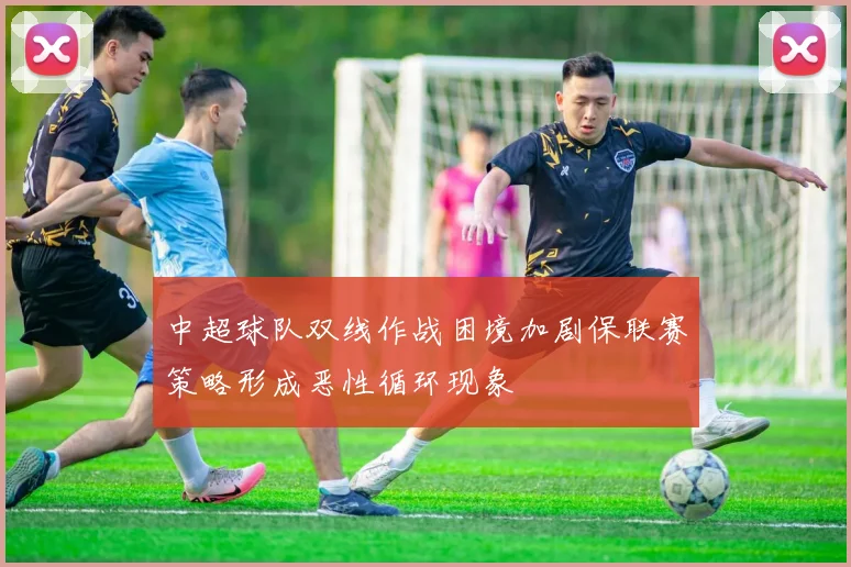 中超球队双线作战困境加剧保联赛策略形成恶性循环现象
