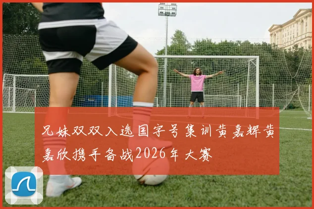兄妹双双入选国字号集训黄嘉辉黄嘉欣携手备战2026年大赛