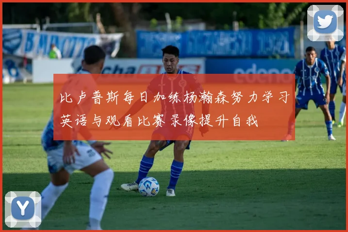 比卢普斯每日加练杨瀚森努力学习英语与观看比赛录像提升自我