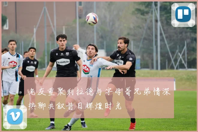 老友重聚利拉德与字母哥兄弟情深热聊共叙昔日辉煌时光