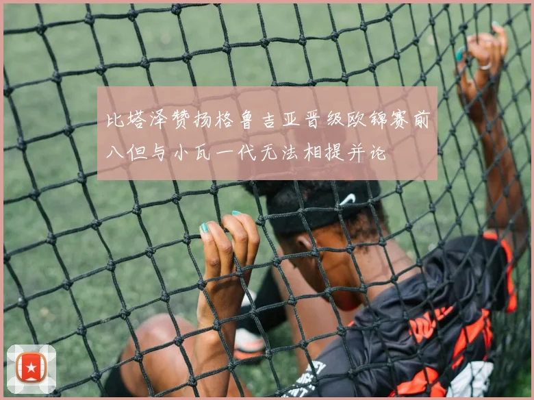 比塔泽赞扬格鲁吉亚晋级欧锦赛前八但与小瓦一代无法相提并论
